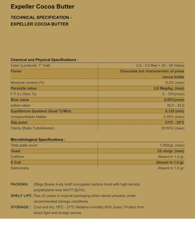 Expeller Cocoa Butter TECHNICAL SPECIFICATION - EXPELLER COCOA BUTTER Chemical and Physical Specifications : Color (Lovibond, 1 Cell) 			 Flavor   Moisture content (%)  Peroxide value 				 F F A ( Oleic %) 				 Blue value 					 iodine value 					 Equilibrium Quotient (Grad C/Min) 	 Unsaponifiable Matter 			 Slip point 					 Clarity (Ratio Turbidimeter) 		  Microbiological Specifications : Total plate count 				 Yeast 						 Coliform 					 E.Coli 						 Salmonella 					   2,0 - 3,0 Red + 30 - 40 Yellow Chocolate but characteristic of press cocoa butter 0,2% (max) 2,0 Meg/kg. (max) 5 - 10%(max) 0,05%(max) 35,0 - 43,0 0,125 (min) 0,35% (max) 31C - 35C 20 NTU (max)   1.000/gr. (max) 25 cfu/gr. (max) Absent in 1,0 gr. Absent in 1,0 gr. Absent in 1,0 gr.   PACKING: 	25kgs Boxes 4-ply kraft corrugated cartons lined with high density  polyethylene liner 64x77,Sp70u. SHELF LIFE :Two (2) years in original packaging when stored properly under  recommended storage conditions. STORAGE : 	Cool and dry 18C - 21C Relative humidity 60% (max). Protect from  direct light and foreign aroma.